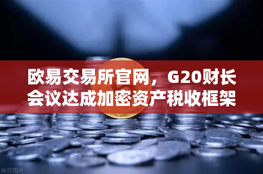 欧易交易所官网，G20财长会议达成加密资产税收框架共识，监管新局如何影响投资者？