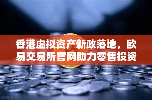 香港虚拟资产新政落地，欧易交易所官网助力零售投资者开启数字财富新篇章