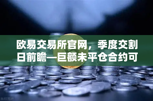 欧易交易所官网，季度交割日前瞻—巨额未平仓合约可能引发的插针行情解析