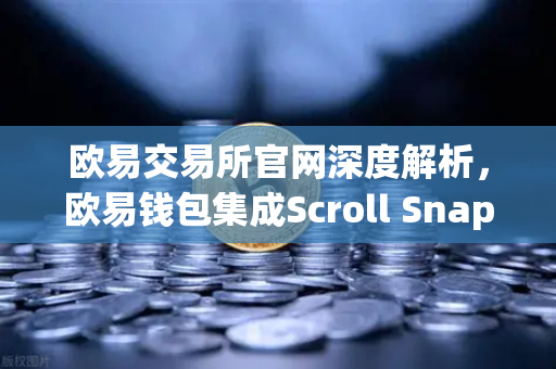 欧易交易所官网深度解析，欧易钱包集成Scroll Snap，体验基于zkEVM的Layer2新时代