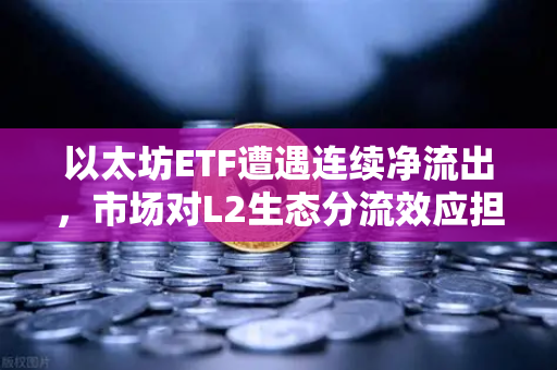 以太坊ETF遭遇连续净流出，市场对L2生态分流效应担忧加剧-第1张图片-欧易交易所