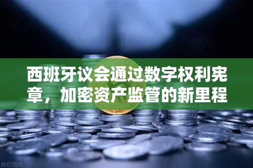 西班牙议会通过数字权利宪章，加密资产监管的新里程碑与全球影响
