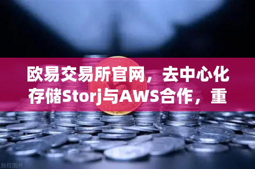 欧易交易所官网，去中心化存储Storj与AWS合作，重塑混合云存储新格局-第1张图片-欧易交易所