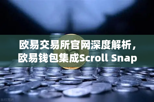 欧易交易所官网深度解析，欧易钱包集成Scroll Snap，体验基于zkEVM的Layer2