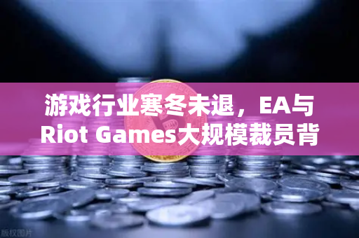 游戏行业寒冬未退，EA与Riot Games大规模裁员背后的产业重构与投资风向-第1张图片-欧易交易所