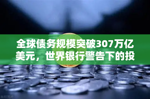 全球债务规模突破307万亿美元，世界银行警告下的投资新逻辑与欧易交易所官网的应对之道