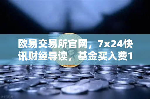 欧易交易所官网，7x24快讯财经导读，基金买入费1折起，省就赚！-第1张图片-欧易交易所