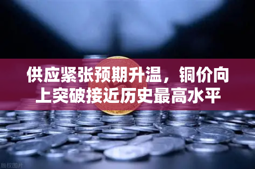 供应紧张预期升温，铜价向上突破接近历史最高水平-第1张图片-欧易交易所