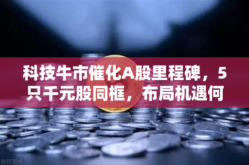 科技牛市催化A股里程碑,5只千元股同框,布局机遇何在?-第1张图片-欧易交易所 科技牛市催化A股里程碑,5只千元股同框,布局机遇何在?-第1张图片-欧易交易所