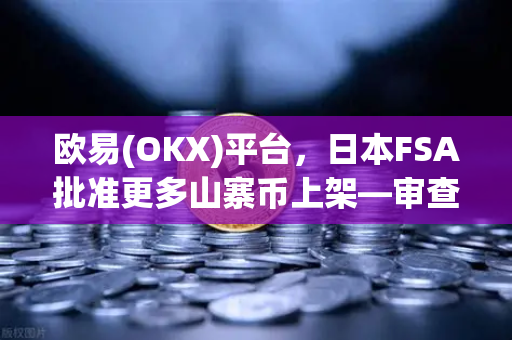 欧易(OKX)平台，日本FSA批准更多山寨币上架—审查标准宽松化趋势深度解读