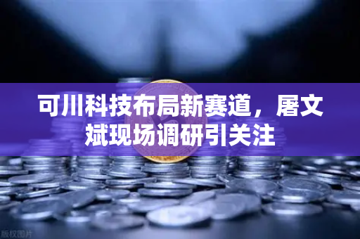 可川科技布局新赛道，屠文斌现场调研引关注-第1张图片-欧易交易所