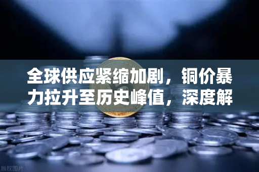 全球供应紧缩加剧，铜价暴力拉升至历史峰值，深度解析与投资前瞻