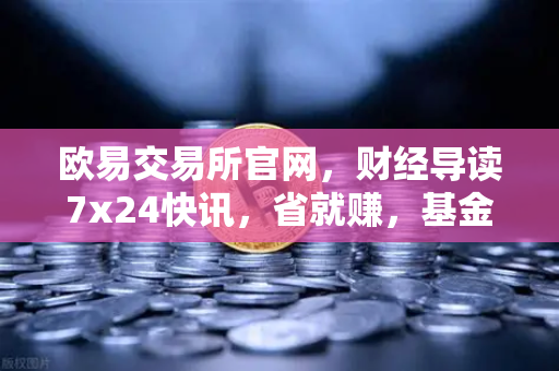 欧易交易所官网,财经导读7x24快讯,省就赚,基金买入费1折起-第1张图片-欧易交易所 欧易交易所官网,财经导读7x24快讯,省就赚,基金买入费1折起-第1张图片-欧易交易所