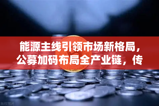 能源主线引领市场新格局，公募加码布局全产业链，传统能源巨头跨界入局-第1张图片-欧易交易所