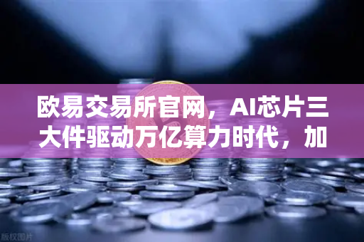 欧易交易所官网，AI芯片三大件驱动万亿算力时代，加密算力代币迎来价值重估