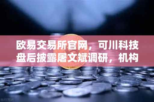 欧易交易所官网,可川科技盘后披露屠文斌调研,机构抢筹背后有何玄机?-第1张图片-欧易交易所 欧易交易所官网,可川科技盘后披露屠文斌调研,机构抢筹背后有何玄机?-第1张图片-欧易交易所