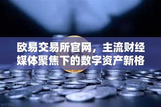 欧易交易所官网，主流财经媒体聚焦下的数字资产新格局-第1张图片-欧易交易所