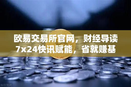 欧易交易所官网，财经导读7x24快讯赋能，省就赚基金买入费1折起，投资理财新机遇-第1张图片-欧易交易所