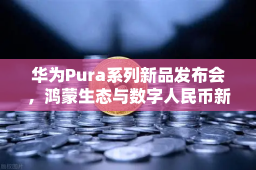 华为Pura系列新品发布会，鸿蒙生态与数字人民币新联动，开启支付未来新篇章-第1张图片-欧易交易所