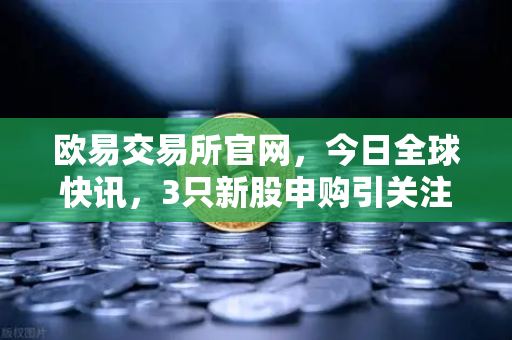 欧易交易所官网,今日全球快讯,3只新股申购引关注,民用制冰机龙头登场-第1张图片-欧易交易所 欧易交易所官网,今日全球快讯,3只新股申购引关注,民用制冰机龙头登场-第1张图片-欧易交易所