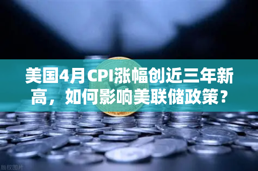 美国4月CPI涨幅创近三年新高，如何影响美联储政策？欧易市场深度解读