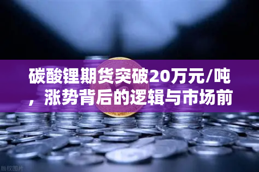 碳酸锂期货突破20万元/吨，涨势背后的逻辑与市场前瞻-第1张图片-欧易交易所
