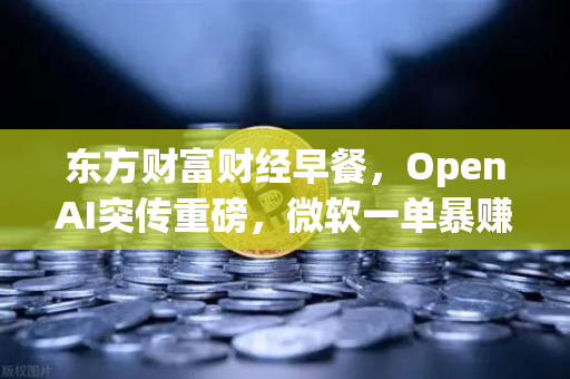东方财富财经早餐，OpenAI突传重磅，微软一单暴赚8300亿 全球资本狂潮下的投资新机遇