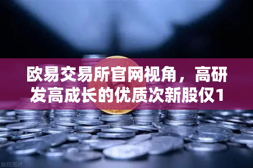 欧易交易所官网视角，高研发高成长的优质次新股仅10只，这些板块涌现最多稀缺机遇-第1张图片-欧易交易所