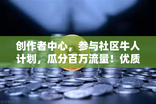 创作者中心，参与社区牛人计划，瓜分百万流量！优质内容变现指南