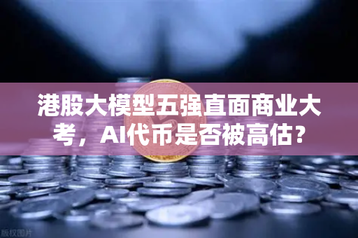 港股大模型五强直面商业大考，AI代币是否被高估？