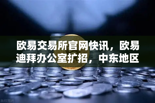 欧易交易所官网快讯，欧易迪拜办公室扩招，中东地区合规牌照申请进展顺利-第1张图片-欧易交易所