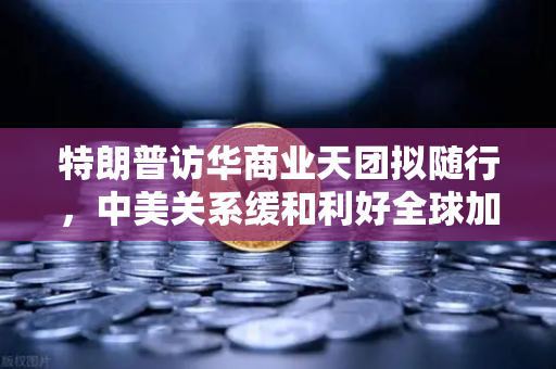 特朗普访华商业天团拟随行，中美关系缓和利好全球加密监管合作