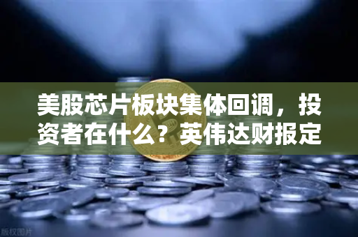 美股芯片板块集体回调，投资者在什么？英伟达财报定方向-第1张图片-欧易交易所