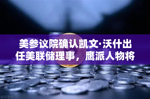 美参议院确认凯文·沃什出任美联储理事，鹰派人物将如何影响降息预期