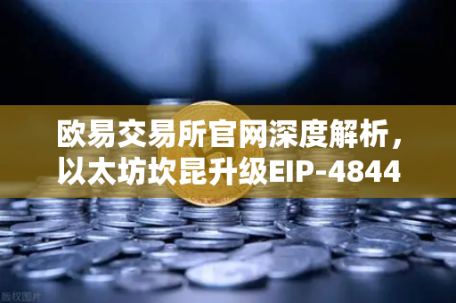 欧易交易所官网深度解析，以太坊坎昆升级EIP-4844如何通过Blob交易降低L2费用