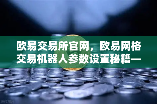 欧易交易所官网，欧易网格交易机器人参数设置秘籍—震荡行情自动套利